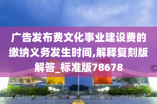 广告发布费文化事业建设费的缴纳义务发生时间,解释复刻版解答_标准版78678