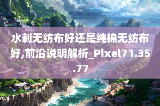 水刺无纺布好还是纯棉无纺布好,前沿说明解析_Pixel71.35.77