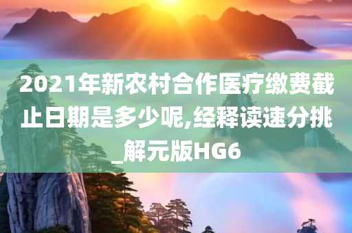 2021年新农村合作医疗缴费截止日期是多少呢,经释读速分挑_解元版HG6