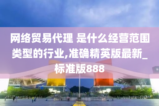 网络贸易代理 是什么经营范围类型的行业,准确精英版最新_标准版888