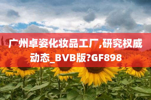 广州卓姿化妆品工厂,研究权威动态_BVB版?GF898