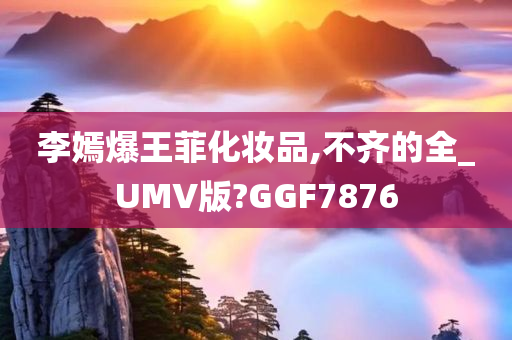 李嫣爆王菲化妆品,不齐的全_UMV版?GGF7876