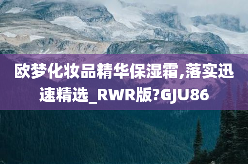 欧梦化妆品精华保湿霜,落实迅速精选_RWR版?GJU86