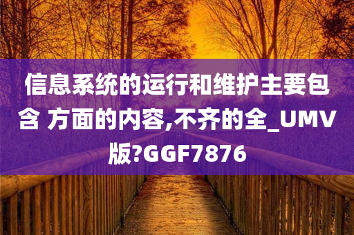 信息系统的运行和维护主要包含 方面的内容,不齐的全_UMV版?GGF7876