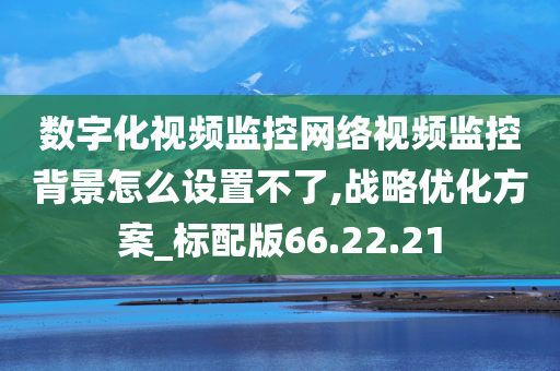 数字化视频监控网络视频监控背景怎么设置不了,战略优化方案_标配版66.22.21