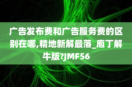 广告发布费和广告服务费的区别在哪,精地新解最落_庖丁解牛版?JMF56