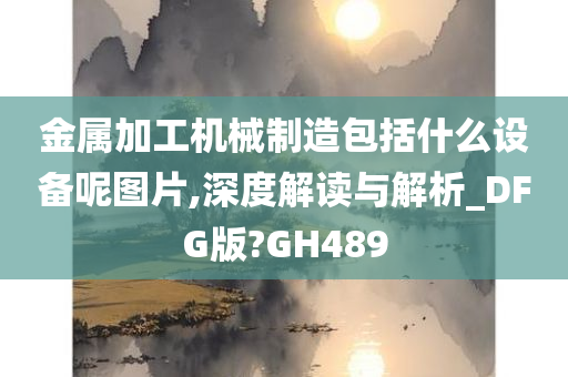 金属加工机械制造包括什么设备呢图片,深度解读与解析_DFG版?GH489