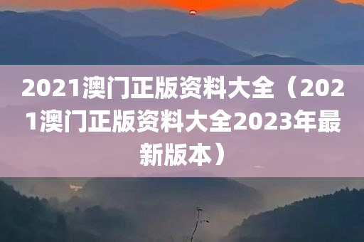 2021澳门正版资料大全（2021澳门正版资料大全2023年最新版本）