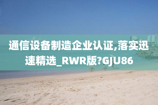 通信设备制造企业认证,落实迅速精选_RWR版?GJU86