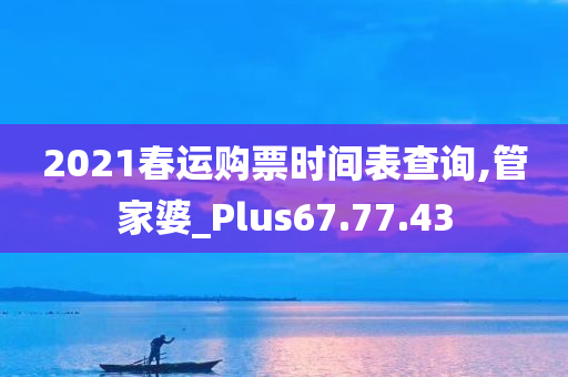 2021春运购票时间表查询,管家婆_Plus67.77.43