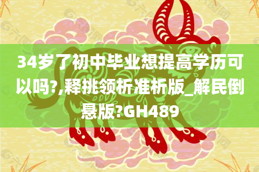 34岁了初中毕业想提高学历可以吗?,释挑领析准析版_解民倒悬版?GH489