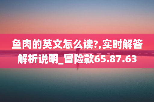 鱼肉的英文怎么读?,实时解答解析说明_冒险款65.87.63