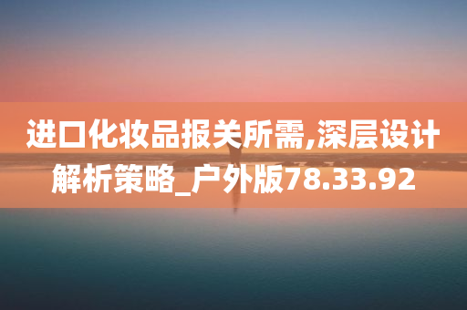 进口化妆品报关所需,深层设计解析策略_户外版78.33.92