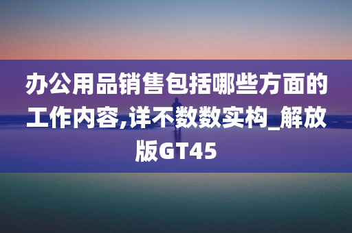 办公用品销售包括哪些方面的工作内容,详不数数实构_解放版GT45