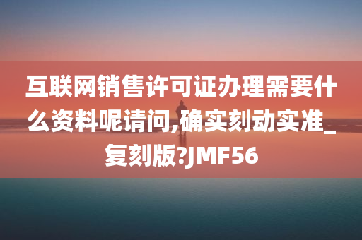 互联网销售许可证办理需要什么资料呢请问,确实刻动实准_复刻版?JMF56