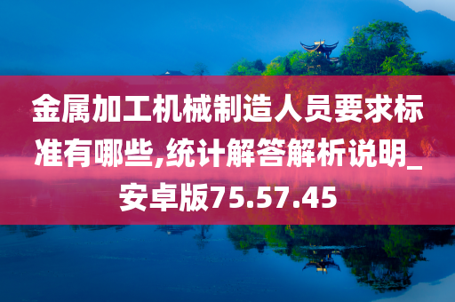 金属加工机械制造人员要求标准有哪些,统计解答解析说明_安卓版75.57.45