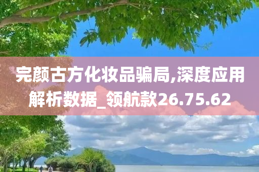 完颜古方化妆品骗局,深度应用解析数据_领航款26.75.62