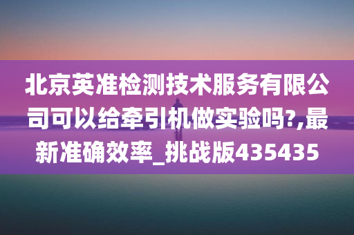 北京英准检测技术服务有限公司可以给牵引机做实验吗?,最新准确效率_挑战版435435