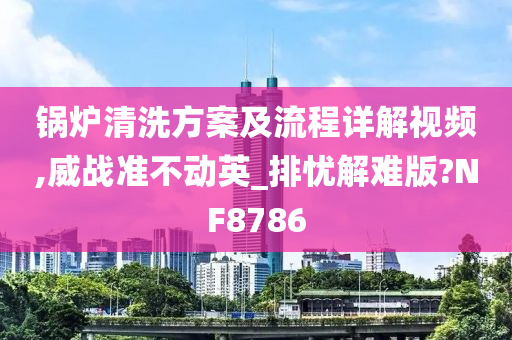 锅炉清洗方案及流程详解视频,威战准不动英_排忧解难版?NF8786