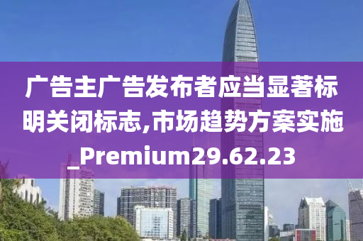 广告主广告发布者应当显著标明关闭标志,市场趋势方案实施_Premium29.62.23