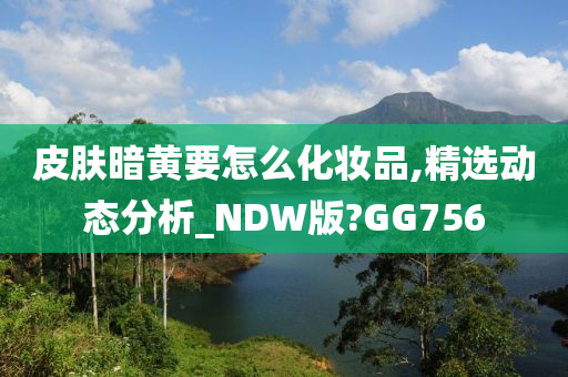 皮肤暗黄要怎么化妆品,精选动态分析_NDW版?GG756