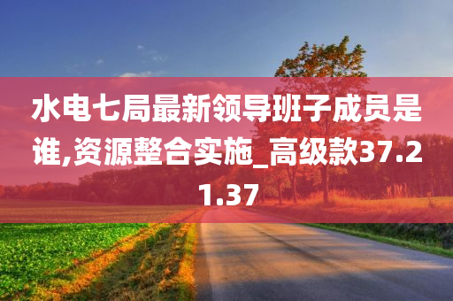 水电七局最新领导班子成员是谁,资源整合实施_高级款37.21.37