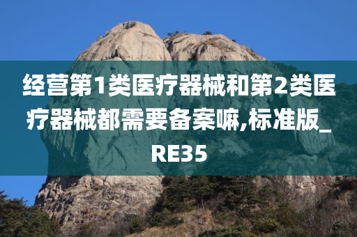 经营第1类医疗器械和第2类医疗器械都需要备案嘛,标准版_RE35