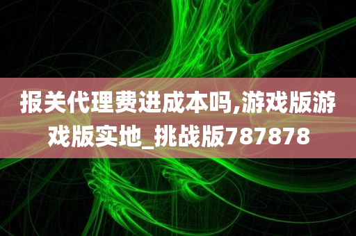 报关代理费进成本吗,游戏版游戏版实地_挑战版787878