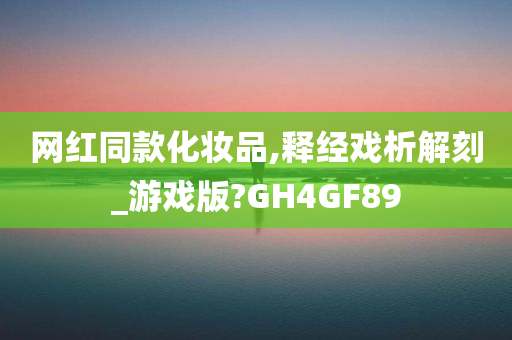 网红同款化妆品,释经戏析解刻_游戏版?GH4GF89