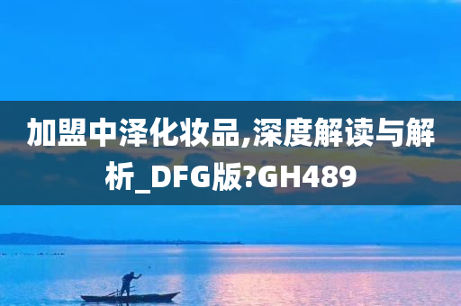 加盟中泽化妆品,深度解读与解析_DFG版?GH489