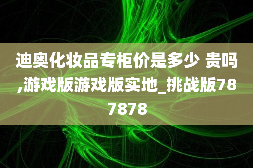 迪奥化妆品专柜价是多少 贵吗,游戏版游戏版实地_挑战版787878