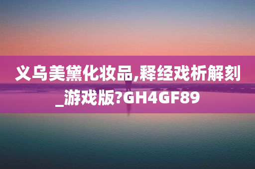 义乌美黛化妆品,释经戏析解刻_游戏版?GH4GF89