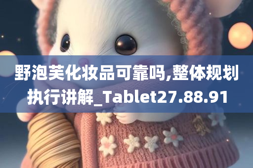 野泡芙化妆品可靠吗,整体规划执行讲解_Tablet27.88.91