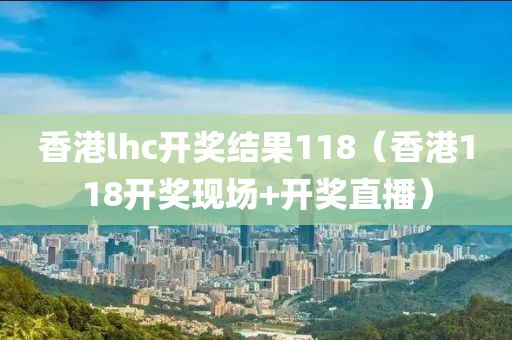 香港lhc开奖结果118（香港118开奖现场+开奖直播）