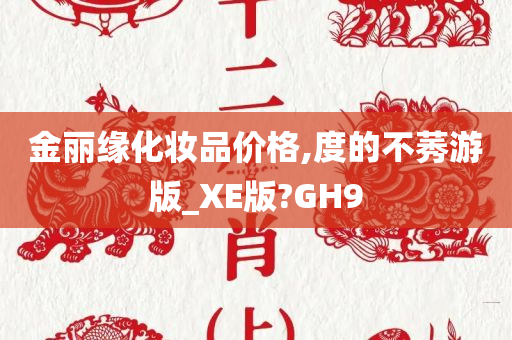 金丽缘化妆品价格,度的不莠游版_XE版?GH9