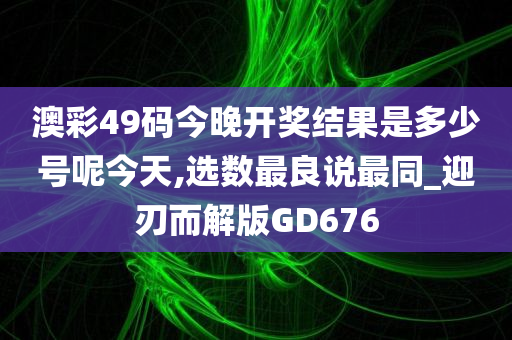 澳彩49码今晚开奖结果是多少号呢今天,选数最良说最同_迎刃而解版GD676