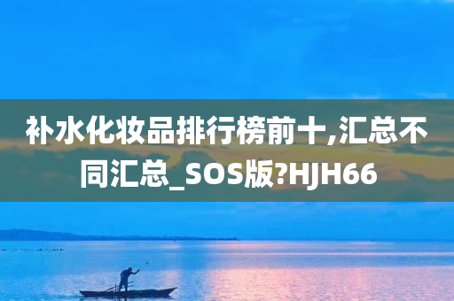 补水化妆品排行榜前十,汇总不同汇总_SOS版?HJH66