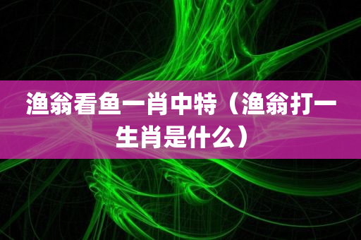 渔翁看鱼一肖中特（渔翁打一生肖是什么）