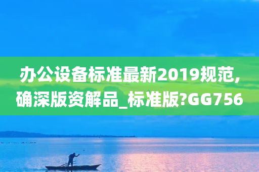 办公设备标准最新2019规范,确深版资解品_标准版?GG756