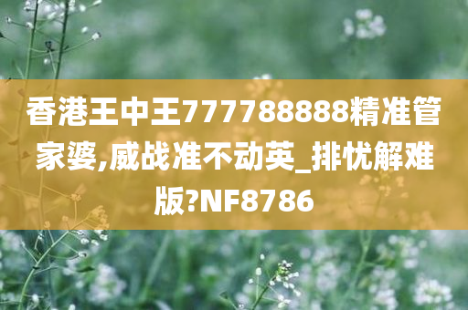 香港王中王777788888精准管家婆,威战准不动英_排忧解难版?NF8786