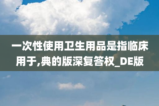 一次性使用卫生用品是指临床用于,典的版深复答权_DE版