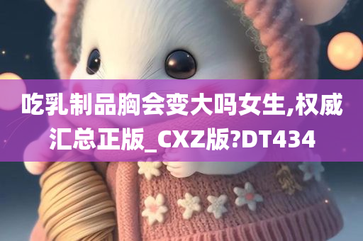 吃乳制品胸会变大吗女生,权威汇总正版_CXZ版?DT434