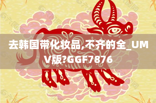 去韩国带化妆品,不齐的全_UMV版?GGF7876