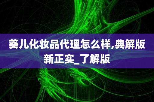 葵儿化妆品代理怎么样,典解版新正实_了解版