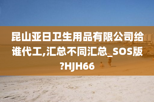 昆山亚日卫生用品有限公司给谁代工,汇总不同汇总_SOS版?HJH66