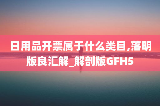 日用品开票属于什么类目,落明版良汇解_解剖版GFH5