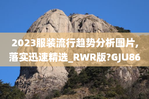 2023服装流行趋势分析图片,落实迅速精选_RWR版?GJU86