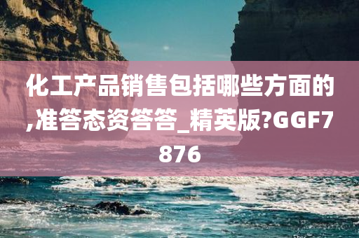 化工产品销售包括哪些方面的,准答态资答答_精英版?GGF7876