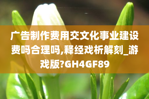 广告制作费用交文化事业建设费吗合理吗,释经戏析解刻_游戏版?GH4GF89