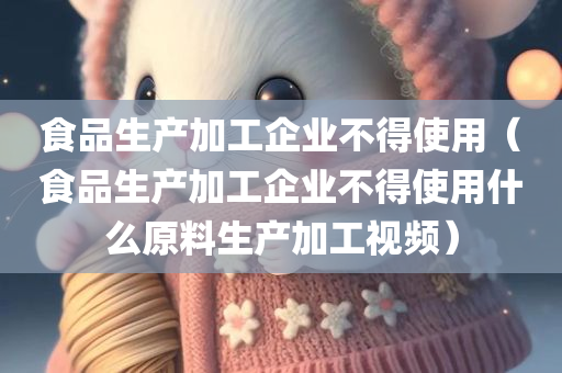 食品生产加工企业不得使用（食品生产加工企业不得使用什么原料生产加工视频）